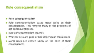 Rule consequentialism
 Rule consequentialism
 Rule consequentialism bases moral rules on their
consequences. This removes many of the problems of
act consequentialism.
 Rule consequentialism teaches:
 Whether acts are good or bad depends on moral rules
 Moral rules are chosen solely on the basis of their
consequences
 