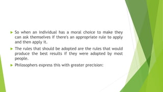  So when an individual has a moral choice to make they
can ask themselves if there's an appropriate rule to apply
and then apply it.
 The rules that should be adopted are the rules that would
produce the best results if they were adopted by most
people.
 Philosophers express this with greater precision:
 