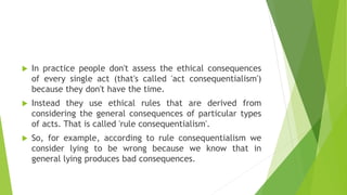  In practice people don't assess the ethical consequences
of every single act (that's called 'act consequentialism')
because they don't have the time.
 Instead they use ethical rules that are derived from
considering the general consequences of particular types
of acts. That is called 'rule consequentialism'.
 So, for example, according to rule consequentialism we
consider lying to be wrong because we know that in
general lying produces bad consequences.
 