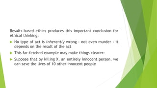 Results-based ethics produces this important conclusion for
ethical thinking:
 No type of act is inherently wrong - not even murder - it
depends on the result of the act
 This far-fetched example may make things clearer:
 Suppose that by killing X, an entirely innocent person, we
can save the lives of 10 other innocent people
 