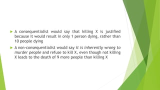  A consequentialist would say that killing X is justified
because it would result in only 1 person dying, rather than
10 people dying
 A non-consequentialist would say it is inherently wrong to
murder people and refuse to kill X, even though not killing
X leads to the death of 9 more people than killing X
 