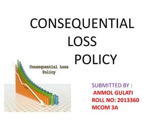 CONSEQUENTIAL
LOSS
POLICY
SUBMITTED BY :
ANMOL GULATI
ROLL NO: 2013360
MCOM 3A
 