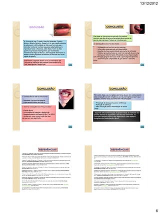 13/12/2012




                                                                                                                     Com base na literatura encontrada foi possível
                                                                                                                     concluir que são várias as alterações decorrentes do
                                                                                                                     uso do piercing bucal. Podem ser divididas em:
     De acordo com Trinade, Guaré e Bönecker, Fenato,
    Miura e Boleta-Ceranto, Saquet et al, uma reação adversa                                                           Consequência dos tecidos moles
    do adereço é a dificuldade na fala, que faz com que o
    individuo tenha de realizar pequenas adaptações para                                                                 - Inflamação no local do uso do piercing.
    reproduzir sons e fonemas, além disso, tanto na fala                                                                 - Infecções adversas pela má higienização.
    quanto no processo mastigatório, por mobilidade                                                                      - Reações de hipersensibilidade pelo material utilizado.
    excessiva da língua e lábios, o piercing pode favorecer ou                                                           - Nódulos granulomatosos ao redor da inserção do piercing
    mesmo causar pequenos ferimentos na mucosa oral e em                                                                 - Doença periodontal pela dificuldade na sua higienização
    região de palato.                                                                                                com refração gengival em locais onde o piercing está próximo.
                                                                                                                         - Sialorréia pela compressão da jóia sobre o assoalho
     Entretanto, segundo Bozelli et al, os indivíduos que                                                            bucal.
     utilizam os adereços não possuem interferência na
     fala, mastigação e deglutição.




                                                                                                                      Por conta disso, os cirurgiões-dentistas devem ter conhecimento
  Consequências em tecidos duros:                                                                                    das consequências em relação ao uso do piercing bucal, para que
                                                                                                                      possam orientar seus pacientes em três situações:
 - Pequenas fraturas de esmalte.
 - Hipersensibilidade dentinária.                                                                                     - Prevenção de doenças bucais e sistêmicas
                                                                                                                      - Remoção do adereço
  Outras consequências ditas prováveis:                                                                              - Não utilização para a manutenção da saúde
                                                                                                                      bucal
 - Câncer Bucal
 - Dificuldade na fonação e deglutição                                                                                Seguindo esta normatização, há possibilidade de remissão dos
 - Desenvolvimento de hepatite B e C e AIDS                                                                          efeitos danosos ao organismo e aos tecidos envolvidos e o
 - Acidentes, como a obstrução das vias                                                                              Cirurgião-Dentista reforça sua importância como membro
 aéreas por sua deglutição.                                                                                          integrante da Saúde Geral e Bucal.




1 Carvalho VTC, Barbosa E, Silva CMOM. Estudo das alterações patológicas causadas por colocação de piercings
orais. Rev UniVap, Vale do Paraíba, 2004:456–9.
                                                                                                                     12 Brito SF, Marchesan IQ, Bosco CM, Carrilho ACA e Rehder MI. Frênulo lingual: classificação e conduta
2 Pecora GA, Reys A, Pedron IG, Utumi ER, Borsatti MA. Complicações decorrentes da utilização do piercing bucal      segundo ótica fonoaudiólógica, odontológica e otorrinolaringológica. Rev CEFAC, São Paulo, 2008:10(3):343-
- avaliação e conduta clínica. Rev Odonto, São Bernardo do Campo, 2010:18(36):51-7.                                  351.

3 Saquet PN, Saleh SB, Marchiori JC, Pozzobon R. Perfil dos usuários de piercing oral e implicações decorrentes      13 Chambrone L, Chambrone LA. Aspectos clínicos associados ao uso de piercing oral. Rev ABO Nac,
de seu uso. Rev Gaúcha Odontologia, Porto Alegre, 2009:57(1):41-5.                                                   2006:14(1):40-3.

4 Trinade CP, Guaré RO, Bönecker MJS. Piercing oral: considerações gerais e relato de casos clínicos. J Bras         14 Andrade RA, Andrade Junior ACC, Terezan MLF. Abcesso periodontal em paciente usuária de piercing
Odontopediatr Odontol Bebê, Curitiba, 2003:6(31):203-9.                                                              lingual: relato de caso clínico. Rev Bras Odontol, 2007:64(1/2):49-52.

5 Bozelli JV, Matsui RH, Faltin Junior K, Ortolani CF, Chelloti A. Piercing oral e perioral: a moda que marca. Rev   15 Santiago LM, Santana AF, Aguiar CRB, Santos EV. Alterações intra-bucais causadas pelo uso do piercing.
Inst Ciênc Saúde, 2004:22(4):331-6.                                                                                  Odontologia Clín-Científ, Recife, 2007:6(2):143-6.

6 Marquezan M, Souza LT, Tanaka O. Piercing oral: beleza, riscos e o papel da odontologia. Rev Fac Odontol           16 Ribeiro ED, Duarte BG, Sant’Ana E, Capelozza ALA. Complicação após colocação de piercing na região de
Porto Alegre, Porto Alegre, 2008:49(1): 12-5.                                                                        lábio inferior: relato de caso clínico. Rev Paulist de Odontol, 2010:32(2):9-12.

7 Alves LV, Silva AMB, Fonseca ACL, Miranda MS. Problemas relacionados com o uso de piercing na língua: relato       17 Marchesan IQ. Alterações de fala de origem musculoesquelética. In.: Ferreira LP, Befi-Lopes DM, Limongi
de caso. Rev Adolesc Saude, Rio de Janeiro, 2011:8(1):59-62.                                                         SCO. Tratado de fonoaudiologia. São Paulo: Roca, 2004. cap. 25, p. 292-303.

8 Santo RAE, Santos LFG, Conceição JG, Pontes JRM, Israel MS, Ramos MEB. Piercing oral: fator de risco para o        18 Dib JE, Mota NRS, Ferreira MS, Dib MBE. Angina de Ludwig: revisão de literatura e relato de caso. Rev do
câncer? Rev Ci Méd Biol, Salvador, 2007:6(2):233-9.                                                                  Curso de Odontol da Uni-Evangélica, 2007:9(1).

9 Fenato MC, Miura CSN, Boleta DCFC. Piercing bucal: sua saúde vale esse modismo? Arq Ciênc Saúde,                   19 Escudero-Castaño N, Perea MAG, Campo JT, Cano S, Bascanes AM. Oral and perioral piercing
Umuarama, 2010:14(2):157-161.                                                                                        complications. Open Dent J., 2008, 2:133-136.

10 Canto GL, Oliveira J, Ouriques KA, Wolff FL. "Piercing" bucal: o que os dentistas devem saber. Rev Assoc          20 Plessas A, Pepelassi E. Dental and periodontal complications of lip and tongue piercing: prevalence and
Paulist Cirurg Dent, 2002:56(5):345-9.                                                                               influencing factors. Aust Dent J, Greece 2012:57(1):71-8.

11 Fragelli CMB, Campos JADB, Gaspar AMM. Considerações sobre o uso do piercing lingual. Rev Gaúcha                  21 Campbell A, Moore A e Williams E. Tongue piercing: impact of time and barbell stem length on lingual
Odontol, Porto Alegre, 2010:58(4):451-5.                                                                             gingival recession and tooth chipping. J Periodontol 2002:73(3):289-297.




                                                                                                                                                                                                                                          6
 