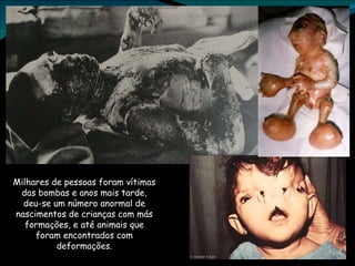 Milhares de pessoas foram vítimas das bombas e anos mais tarde, deu-se um número anormal de nascimentos de crianças com más formações, e até animais que foram encontrados com deformações. 