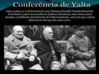 Entre os dias 4 e 11 de fevereiro de 1945, Winston Churchill, Franklin Roosevelt, Josef Stalin e mais 700 conselheiros militares discutiram, entre vários outros assuntos, a redefinição das fronteiras do Velho Continente - prova de que a vitória aliada já era vista por eles como  certa.  Conferência de Yalta 