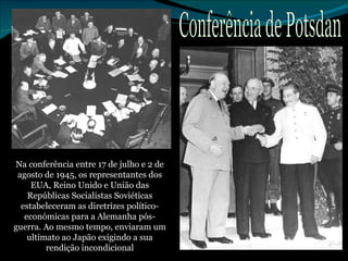 Na conferência entre 17 de julho e 2 de agosto de 1945, os representantes dos EUA, Reino Unido e União das Repúblicas Socialistas Soviéticas estabeleceram as diretrizes político-económicas para a Alemanha pós-guerra. Ao mesmo tempo, enviaram um ultimato ao Japão exigindo a sua rendição incondicional Conferência de Potsdan 
