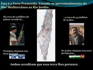 Ambos acreditam que essa terra  lhes  pertence. Esta é a Terra Prometida. Estende-se aproximadamente do Mar Mediterrâneo ao Rio Jordão. Mediterranean sea Jordan River Há cerca de 5 milhões de judeus vivendo lá... Os judeus chamam essa terra de Israel Os árabes chamam essa terra de Palestina … e cerca de 4,5 milhões de árabes. 