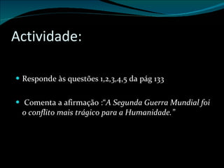 Actividade: Responde às questões 1,2,3,4,5 da pág 133 Comenta a afirmação :“ A Segunda Guerra Mundial foi o conflito mais trágico para a Humanidade.” 