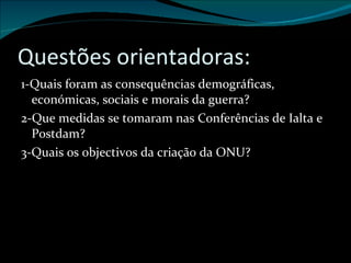 Questões orientadoras: 1-Quais foram as consequências demográficas, económicas, sociais e morais da guerra? 2-Que medidas se tomaram nas Conferências de Ialta e Postdam? 3-Quais os objectivos da criação da ONU? 