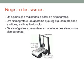 Registo dos sismos
• Os sismos são registados a partir de sismógrafos.
• Um sismógrafo é um aparelho que regista, com precisão
  e nitidez, a vibração do solo.
• Os sismógrafos apresentam a magnitude dos sismos nos
  sismogramas.
 