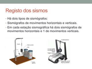 Registo dos sismos
• Há dois tipos de sismógrafos:
• Sismógrafos de movimentos horizontais e verticais.
• Em cada estação sismográfica há dois sismógrafos de
 movimentos horizontais e 1 de movimentos verticais.
 