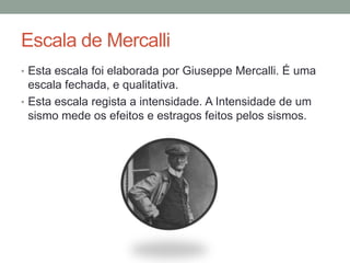 Escala de Mercalli
• Esta escala foi elaborada por Giuseppe Mercalli. É uma
  escala fechada, e qualitativa.
• Esta escala regista a intensidade. A Intensidade de um
  sismo mede os efeitos e estragos feitos pelos sismos.
 