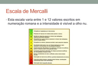 Escala de Mercalli
• Esta escala varia entre 1 e 12 valores escritos em
 numeração romana e a intensidade é visível a olho nu.
 
