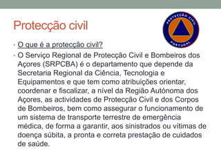 Protecção civil
• O que é a protecção civil?
• O Serviço Regional de Protecção Civil e Bombeiros dos
 Açores (SRPCBA) é o departamento que depende da
 Secretaria Regional da Ciência, Tecnologia e
 Equipamentos e que tem como atribuições orientar,
 coordenar e fiscalizar, a nível da Região Autónoma dos
 Açores, as actividades de Protecção Civil e dos Corpos
 de Bombeiros, bem como assegurar o funcionamento de
 um sistema de transporte terrestre de emergência
 médica, de forma a garantir, aos sinistrados ou vítimas de
 doença súbita, a pronta e correta prestação de cuidados
 de saúde.
 