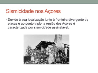Sismicidade nos Açores
• Devido à sua localização junto à fronteira divergente de
 placas e ao ponto triplo, a região dos Açores é
 caracterizada por sismicidade assinalável.
 