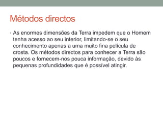 Métodos directos
• As enormes dimensões da Terra impedem que o Homem
 tenha acesso ao seu interior, limitando-se o seu
 conhecimento apenas a uma muito fina película de
 crosta. Os métodos directos para conhecer a Terra são
 poucos e fornecem-nos pouca informação, devido às
 pequenas profundidades que é possível atingir.
 