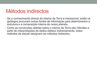Métodos indirectos
• Se o conhecimento directo do interior da Terra é inacessível, então os
  geólogos procuram outras fontes de informação para determinarem a
  estrutura e a composição interna do nosso planeta.
• Como as conclusões obtidas sobre o interior da Terra são inferidas a
  partir de interpretações de dados obtidos indirectamente, estes
  métodos de estudo designam-se métodos indirectos.
 