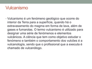Vulcanismo

• Vulcanismo é um fenómeno geológico que ocorre do
 interior da Terra para a superfície, quando há o
 extravasamento do magma em forma de lava, além de
 gases e fumarolas. O termo vulcanismo é utilizado para
 designar uma série de fenómenos e elementos
 vulcânicos. A ciência que tem como objetivo estudar o
 fenómeno e também o comportamento dos vulcões é a
 vulcanología, sendo que o profissional que a executa é
 chamado de vulcanólogo.
 