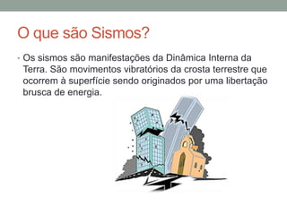O que são Sismos?
• Os sismos são manifestações da Dinâmica Interna da
 Terra. São movimentos vibratórios da crosta terrestre que
 ocorrem à superfície sendo originados por uma libertação
 brusca de energia.
 