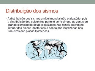 Distribuição dos sismos
• A distribuição dos sismos a nível mundial não é aleatória, pois
 a distribuição dos epicentros permite concluir que as zonas de
 grande sismicidade estão localizadas nas falhas activas no
 interior das placas litosféricas e nas falhas localizadas nas
 fronteiras das placas litosféricas.
 