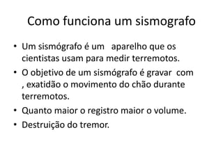 Como funciona um sismografo
• Um sismógrafo é um aparelho que os
  cientistas usam para medir terremotos.
• O objetivo de um sismógrafo é gravar com
  , exatidão o movimento do chão durante
  terremotos.
• Quanto maior o registro maior o volume.
• Destruição do tremor.
 