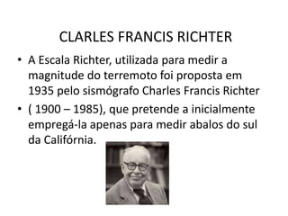 CLARLES FRANCIS RICHTER
• A Escala Richter, utilizada para medir a
  magnitude do terremoto foi proposta em
  1935 pelo sismógrafo Charles Francis Richter
• ( 1900 – 1985), que pretende a inicialmente
  empregá-la apenas para medir abalos do sul
  da Califórnia.
 