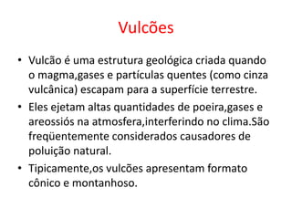 Vulcões
• Vulcão é uma estrutura geológica criada quando
  o magma,gases e partículas quentes (como cinza
  vulcânica) escapam para a superfície terrestre.
• Eles ejetam altas quantidades de poeira,gases e
  areossiós na atmosfera,interferindo no clima.São
  freqüentemente considerados causadores de
  poluição natural.
• Tipicamente,os vulcões apresentam formato
  cônico e montanhoso.
 
