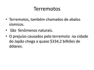 Terremotos
• Terremotos, também chamados de abalos
  sísmicos.
• São fenômenos naturais.
• O prejuízo causados pelo terremoto na cidade
  do Japão chega a quase $334,2 bilhões de
  dólares.
 