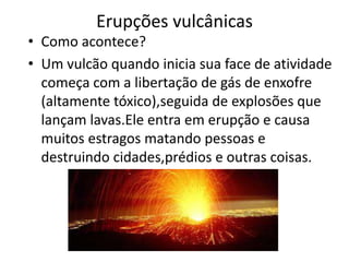 Erupções vulcânicas
• Como acontece?
• Um vulcão quando inicia sua face de atividade
  começa com a libertação de gás de enxofre
  (altamente tóxico),seguida de explosões que
  lançam lavas.Ele entra em erupção e causa
  muitos estragos matando pessoas e
  destruindo cidades,prédios e outras coisas.
 