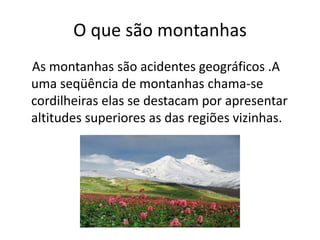 O que são montanhas
As montanhas são acidentes geográficos .A
uma seqüência de montanhas chama-se
cordilheiras elas se destacam por apresentar
altitudes superiores as das regiões vizinhas.
 