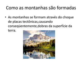 Como as montanhas são formadas
• As montanhas se formam através do choque
  de placas tectônicas,causando
  conseqüentemente,dobras da superfície da
  terra.
 