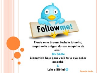 Pamela Jade Plante uma árvore, feche a torneira, reaproveite a água da sua maquina de lavar.  OU SEJA: Economize hoje para você ter o que beber amanhã &  Leia a Bíblia!   