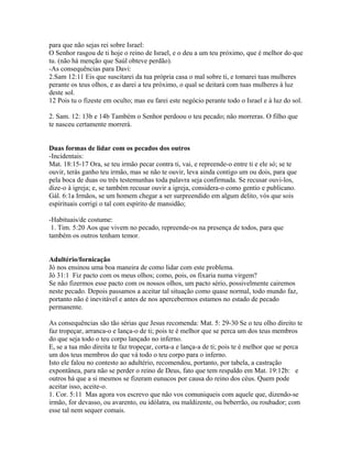 para que não sejas rei sobre Israel:
O Senhor rasgou de ti hoje o reino de Israel, e o deu a um teu próximo, que é melhor do que
tu. (não há menção que Saúl obteve perdão).
-As consequências para Davi:
2.Sam 12:11 Eis que suscitarei da tua própria casa o mal sobre ti, e tomarei tuas mulheres
perante os teus olhos, e as darei a teu próximo, o qual se deitará com tuas mulheres à luz
deste sol.
12 Pois tu o fizeste em oculto; mas eu farei este negócio perante todo o Israel e à luz do sol.
2. Sam. 12: 13b e 14b Também o Senhor perdoou o teu pecado; não morreras. O filho que
te nasceu certamente morrerá.
Duas formas de lidar com os pecados dos outros
-Incidentais:
Mat. 18:15-17 Ora, se teu irmão pecar contra ti, vai, e repreende-o entre ti e ele só; se te
ouvir, terás ganho teu irmão, mas se não te ouvir, leva ainda contigo um ou dois, para que
pela boca de duas ou três testemunhas toda palavra seja confirmada. Se recusar ouvi-los,
dize-o à igreja; e, se também recusar ouvir a igreja, considera-o como gentio e publicano.
Gál. 6:1a Irmãos, se um homem chegar a ser surpreendido em algum delito, vós que sois
espirituais corrigi o tal com espírito de mansidão;
-Habituais/de costume:
1. Tim. 5:20 Aos que vivem no pecado, repreende-os na presença de todos, para que
também os outros tenham temor.
Adultério/fornicação
Jó nos ensinou uma boa maneira de como lidar com este problema.
Jó 31:1 Fiz pacto com os meus olhos; como, pois, os fixaria numa virgem?
Se não fizermos esse pacto com os nossos olhos, um pacto sério, possivelmente cairemos
neste pecado. Depois passamos a aceitar tal situação como quase normal, todo mundo faz,
portanto não é inevitável e antes de nos apercebermos estamos no estado de pecado
permanente.
As consequências são tão sérias que Jesus recomenda: Mat. 5: 29-30 Se o teu olho direito te
faz tropeçar, arranca-o e lança-o de ti; pois te é melhor que se perca um dos teus membros
do que seja todo o teu corpo lançado no inferno.
E, se a tua mão direita te faz tropeçar, corta-a e lança-a de ti; pois te é melhor que se perca
um dos teus membros do que vá todo o teu corpo para o inferno.
Isto ele falou no contesto ao adultério, recomendou, portanto, por tabela, a castração
expontânea, para não se perder o reino de Deus, fato que tem respaldo em Mat. 19:12b: e
outros há que a si mesmos se fizeram eunucos por causa do reino dos céus. Quem pode
aceitar isso, aceite-o.
1. Cor. 5:11 Mas agora vos escrevo que não vos comuniqueis com aquele que, dizendo-se
irmão, for devasso, ou avarento, ou idólatra, ou maldizente, ou beberrão, ou roubador; com
esse tal nem sequer comais.
 