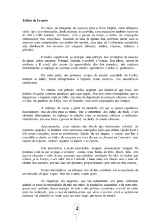 2
Tráfico de Escravo
No início do transporte de escravos para o Novo Mundo, eram utilizados
vários tipos de embarcações, desde charruas às caravelas, com arqueações também variáveis
de 100 à 1000 tonelada. Entretanto, com o passar do tempo, o tráfico foi empregado
embarcações mais específicas. Passando de naus de apenas uma cobertura (neste caso os
escravos eram transportados nos porões dos navios), para naus de 3 coberturas permitindo
uma distribuição dos escravos por categoria (homens, adultos, crianças, mulheres e
grávidas).
O tráfico experimenta ao princípio uma primeira fase reveladora da situação
de alguns países europeus: Portugal, Espanha e também a Veneza. Esta última, apesar de
professar a fé cristã, não carente da agressividade dos dois primeiros, não rejeitava
absolutamente o emprego de escravos como criados, agricultores e inclusive gondoleiros.
Por outra parte, nos primeiros tempos da invasão espanhola do Caribe,
também os índios foram transportados à Espanha como escravos, mas sucumbiram
rapidamente.
No entanto, este primeiro tráfico negreiro, por deplorável que fosse, não
poderia ter ganho a mesma gravidade que a que seguiu. Mas teve como consequência que se
inaugurasse a segunda onda de tráfico por meio da deportação de escravos africanos ao Haiti
e Cuba, não partindo da África, mas de Espanha, onde eram empregados nos campos.
A mudança de escala a partir do momento em que as posses espanholas
necessitavam mão-de-obra para as minas, traz o extermínio dos índios do Haiti, é um
elemento determinante da mudança de relações entre os europeus, militares e traficantes
estabelecidos em seus fortes e postos do litoral, os chefes de estado africanos.
Aparentemente, estas relações não são de tipo abertamente colonial. As
potências negreiras se instalam com concessões outorgadas pelos que detêm o poder local e
sob certas condições, como se estivéssemos falando de um aluguer, o mesmo que lhes é
concedido o direito ao tráfico de escravos em troca do que se chamam os 'costumes', uma
espécie de imposto, variável segundo os lugares e as épocas.
Este intercâmbio é já um intercâmbio desigual, enormemente desigual. Os
produtos com os que se paga o 'costume' -contas, telas, barras de ferro, álcool, fuzis- tem
para os africanos o valor do uso, enquanto que calculado em função do valor de câmbio que
reinava já na Europa, o seu valor em si é ridículo e mais ainda em relação com o valor de
câmbio dos escravos, por não falar dos produtos proporcionados pela mão de obra escrava.
Nestes intercâmbios, os africanos são, de fato, estafados sob as aparências de
um mercado de igual a igual. Isso não é ainda o mais grave.
As exigências dos negreiros, que vão aumentando sem parar, sobretudo
quando se passa da necessidade de mão nas minas às plantações açucareiras e de outro tipo,
geram uma profunda desestruturação de toda a vida política, económica e social da maior
parte do continente, pois a caça da matéria-prima que virou o escravo (para o capitalismo
europeu) vai deixando-se sentir cada vez mais longe, nas terras do interior.
 