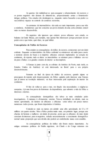3
As guerras vão multiplicar-se para assegurar o abastecimento de escravos e
os postos negreiros não deixam de alimentá-las, proporcionando armas e fomentando
intrigas políticas. Uns estados vão desintegrar-se, enquanto outros basearão o seu poder e a
sua (relativa) riqueza no controle do comércio escravista.
As estruturas de intermediários são cada vez mais importantes para a sua vida
e existência. Assinalemos que isto concerne aos povos dotados de uma certa estrutura estatal
mais ou menos desenvolvida.
Os negreiros não ignoram que existem povos africanos sem estado, os
balantes da Guiné Bissau, por exemplo, mas apenas lhes interessam porque precisam de um
poder com o que tratar, quer dizer, no qual influir.
Consequências do Tráfico de Escravos
Para estudar as consequências do tráfico de escravo, comecemos por um dado
evidente. Enquanto os intercâmbios da África ocidental se orientavam até então para o norte
e nordeste através do Saara e os impérios africanos estavam implantados no coração do
continente, de repente, tudo se altera: os intercâmbios se orientam para o Atlântico em vez
de para o Índico e os grandes estados do interior se decompõem.
A Europa (e junto com ela, as colónias da América do Norte, mais tarde, os
Estados Unidos da América) só está interessada no litoral para o seu próprio
desenvolvimento.
Somente ao final da época do tráfico de escravos, quando alguns se
preocupam de repente pelo despovoamento da África -guiados pelo interesse uma Europa
que já entrou na revolução industrial; vai ficar interessada pela exploração do interior do
continente.
O fato de voltar-se para o mar, em função das necessidades e exigências
europeias, é já uma boa prova do fenómeno da dependência, que submete a vida da África a
interesses externos.
As consequências demográficas são talvez as mais estudadas pelos
investigadores. A matança é, obviamente, enorme. Tem-se trabalhado no cálculo, mais ou
menos aproximado, do número de africanos e africanas -estas talvez um pouco menos
numerosas todos jovens, que foram deportados à América.
Coincide-se mais ou menos em admitir uma cifra aproximada de 12 a 15
milhões em quatro séculos. Mas a África perdeu muito mais, em primeiro lugar, porque esta
chacina de homens e mulheres em idade de procriar, posto que os africanos de mais idade
careciam de interesse para os negreiros, reduziu necessariamente o crescimento demográfico
normal numa proporção que sem dúvida não poderá ser estabelecida nunca com exatidão.
As consequências políticas do tráfico não foram menos importantes. As
antigas estruturas políticas do Sudão nigeriano, do Chade e do Congo entraram em
 