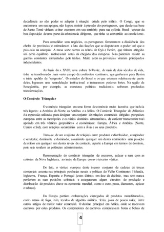 4
decadência ao não poder se adaptar à situação criada pelo tráfico. O Congo, que se
encontrava em seu apogeu, não logrou resistir à pressão dos portugueses, que desde sua base
de Santo Tomé vinham a tirar escravos em seu território para sua colónia Brasil -apesar da
boa disposição de uma parte da aristocracia dirigente, que tinha se convertido ao catolicismo.
Para consolidar seus negócios, os portugueses fomentaram a dissidência dos
chefes de províncias e estimularam a luta das facções que se disputavam o poder, até que o
país caiu na anarquia. A mesa sorte correu os reinos de Oyó e Benim, que tinham atingido
um certo equilíbrio institucional antes da chegada dos europeus. Não puderam resistir as
guerras constantes alimentadas pelo tráfico. Muito cedo as províncias viraram principados
independentes.
As finais do s. XVIII, uma cultura brilhante, de mais de dois séculos de vida,
tinha se transformado num vasto campo de confrontos contínuos, que ganharam para Benim
o triste apelido de ‘sangrento’. Os estados do litoral e os que estavam relativamente perto
deles, lograram uma remodelação institucional e instauraram poderes fortes. Na região de
Senegâmbia, por exemplo, as estruturas políticas tradicionais sofreram profundas
transformações.
O Comércio Triangular
O comércio triangular era uma forma de comércio muito lucrativa que incluía
três lugares: a América do Norte, as Antilhas e a África. O Comércio Triangular do Atlântico
é a expressão utilizada para designar um conjunto de relações comerciais dirigidas por países
europeus entre as metrópoles e os vários domínios ultramarinos, de carácter transcontinental
apoiado em três vértices geopolíticos e económicos: Europa, África e América (Norte,
Centro e Sul), com relações secundárias com a Ásia e os seus produtos.
Trata-se, de um conjunto de relações entre produtor e distribuidor, comprador
e vendedor, dominante e dominado, assumindo qualquer um destes continentes uma posição
de relevo em qualquer um destes níveis de contacto, à parte a Europa em termos de domínio,
pois nela residem as potências administrantes.
Representação do comércio triangular de escravos, açúcar e rum com as
colónias da Nova Inglaterra, ao invés da Europa como o terceiro vértice.
De fato, o vértice europeu deste imenso conjunto de cadeias de trocas
comerciais assenta nas principais potências navais e políticas do Velho Continente: Holanda,
Inglaterra, França, Espanha e Portugal (estes últimos em fase de declínio, mas sem nunca
perderem as suas posições coloniais e assegurarem alguns circuitos de produção e
distribuição de produtos chave na economia mundial, como o ouro, prata, diamantes, açúcar
e tabaco).
Da Europa partiam embarcações carregadas de produtos manufaturados,
como armas de fogo, rum, tecidos de algodão asiático, ferro, joias de pouco valor, entre
outros artigos de menor valor comercial. O destino principal era África, onde se trocavam
escravos por estes produtos. Os compradores de escravos comerciavam botas e bolsas de
 