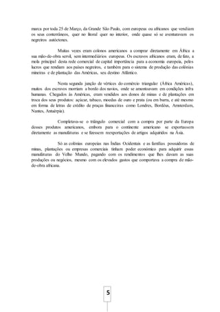 5
marca por toda 25 de Março, da Grande São Paulo, com europeus ou africanos que vendiam
os seus conterrâneos, quer no litoral quer no interior, onde quase só se aventuravam os
negreiros autóctones.
Muitas vezes eram colonos americanos a comprar diretamente em África a
sua mão-de-obra servil, sem intermediários europeus. Os escravos africanos eram, de fato, a
mola principal desta rede comercial de capital importância para a economia europeia, pelos
lucros que rendiam aos países negreiros, e também para o sistema de produção das colónias
mineiras e de plantação das Américas, seu destino Atlântico.
Nesta segunda junção de vértices do comércio triangular (África Américas),
muitos dos escravos morriam a bordo dos navios, onde se amontoavam em condições infra
humanas. Chegados às Américas, eram vendidos aos donos de minas e de plantações em
troca dos seus produtos: açúcar, tabaco, moedas de ouro e prata (ou em barra, e até mesmo
em forma de letras de crédito de praças financeiras como Londres, Bordéus, Amsterdam,
Nantes, Antuérpia).
Completava-se o triângulo comercial com a compra por parte da Europa
desses produtos americanos, embora para o continente americano se exportassem
diretamente as manufaturas e se fizessem reexportações de artigos adquiridos na Ásia.
Só as colónias europeias nas Índias Ocidentais e as famílias possuidoras de
minas, plantações ou empresas comerciais tinham poder económico para adquirir essas
manufaturas do Velho Mundo, pagando com os rendimentos que lhes davam as suas
produções ou negócios, mesmo com os elevados gastos que comportava a compra de mão-
de-obra africana.
 