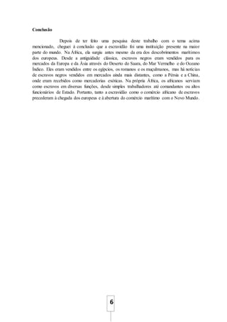 6
Conclusão
Depois de ter feito uma pesquisa deste trabalho com o tema acima
mencionado, cheguei à conclusão que a escravidão foi uma instituição presente na maior
parte do mundo. Na África, ela surgiu antes mesmo da era dos descobrimentos marítimos
dos europeus. Desde a antiguidade clássica, escravos negros eram vendidos para os
mercados da Europa e da Ásia através do Deserto do Saara, do Mar Vermelho e do Oceano
Índico. Eles eram vendidos entre os egípcios, os romanos e os muçulmanos, mas há notícias
de escravos negros vendidos em mercados ainda mais distantes, como a Pérsia e a China,
onde eram recebidos como mercadorias exóticas. Na própria África, os africanos serviam
como escravos em diversas funções, desde simples trabalhadores até comandantes ou altos
funcionários de Estado. Portanto, tanto a escravidão como o comércio africano de escravos
precederam à chegada dos europeus e à abertura do comércio marítimo com o Novo Mundo.
 