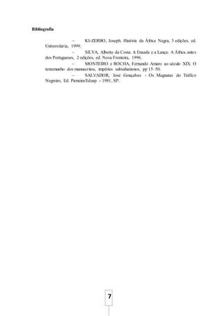 7
Bibliografia
 KI-ZERBO, Joseph. História da África Negra, 3 edições, ed.
Universitária, 1999.
 SILVA, Alberto da Costa. A Enxada e a Lança: A África antes
dos Portugueses, 2 edições, ed. Nova Fronteira, 1996.
 MONTEIRO e ROCHA, Fernando Amaro ao século XIX. O
testemunho dos manuscritos, impérios subsaharianos, pp 15–50.
 SALVADOR, José Gonçalves - Os Magnatas do Tráfico
Negreiro, Ed. Pioneira/Edusp - 1981, SP.
 