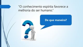 “O conhecimento espírita favorece a
melhoria do ser humano.”
De que maneira?
 