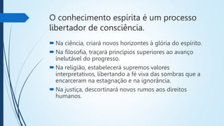 O conhecimento espírita é um processo
libertador de consciência.
Na ciência, criará novos horizontes à glória do espírito.
Na filosofia, traçará princípios superiores ao avanço
inelutável do progresso.
Na religião, estabelecerá supremos valores
interpretativos, libertando a fé viva das sombras que a
encarceram na estagnação e na ignorância.
Na justiça, descortinará novos rumos aos direitos
humanos.
 