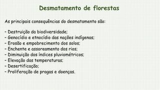 Desmatamento de florestas
As principais consequências do desmatamento são:
– Destruição da biodiversidade;
– Genocídio e etnocídio das nações indígenas;
– Erosão e empobrecimento dos solos;
– Enchente e assoreamento dos rios;
– Diminuição dos índices pluviométricos;
– Elevação das temperaturas;
– Desertificação;
– Proliferação de pragas e doenças.
 