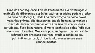 Uma das consequências do desmatamento é a destruição e
extinção de diferentes espécies. Muitas espécies podem ajudar
na cura de doenças, usadas na alimentação ou como novas
matérias-primas, são desconhecidas do homem, correndo o
risco de serem destruídas antes mesmo de conhecidas e
estudadas. Esse bem natural é muito conhecido pelos índio que
vivem nas florestas. Mas esse povo indígeno também estão
sofrendo um processo que tem levado à perda de seu
patrimônio cultural, dificultando, o acesso aos seus
conhecimentos.
 