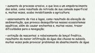 – aumento do processo erosivo, o que leva a um empobrecimento
dos solos, como resultado da retirada de sua camada superficial
e, muitas vezes, acaba inviabilizando a agricultura;
– assoreamento de rios e lagos, como resultado da elevação da
sedimentação, que provoca desequilíbrios nesses ecossistemas
aquáticos, além de causar enchentes e, muitas vezes, trazer
dificuldades para a navegação;
– extinção de nascentes: o rebaixamento do lençol freático,
resultante da menor infiltração da água das chuvas no subsolo,
muitas vezes pode provocar problemas de abastecimento de água
 