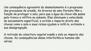 Um consequência agravante do desmatamento é o progresso
dos processos de erosão. As árvores de uma floresta têm a
função de proteger o solo, para que a água da chuva não passe
pelo tronco e infiltre no subsolo. Elas diminuem a velocidade
do escoamento superficial, e evitam o impacto direto das
chuvas como o solo e suas raízes ajudam a retê-lo, evitando a
sua desagregação.
A retirada da cobertura vegetal expõe o solo ao impacto das
chuvas. As consequências dessa interferência humana são
várias:
 