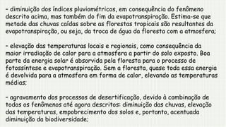 – diminuição dos índices pluviométricos, em consequência do fenômeno
descrito acima, mas também do fim da evapotranspiração. Estima-se que
metade das chuvas caídas sobre as florestas tropicais são resultantes da
evapotranspiração, ou seja, da troca de água da floresta com a atmosfera;
– elevação das temperaturas locais e regionais, como consequência da
maior irradiação de calor para a atmosfera a partir do solo exposto. Boa
parte da energia solar é absorvida pela floresta para o processo de
fotossíntese e evapotranspiração. Sem a floresta, quase toda essa energia
é devolvida para a atmosfera em forma de calor, elevando as temperaturas
médias;
– agravamento dos processos de desertificação, devido à combinação de
todos os fenômenos até agora descritos: diminuição das chuvas, elevação
das temperaturas, empobrecimento dos solos e, portanto, acentuada
diminuição da biodiversidade;
 
