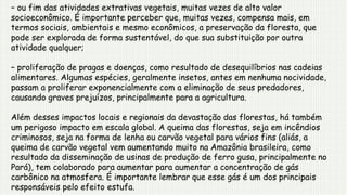 – ou fim das atividades extrativas vegetais, muitas vezes de alto valor
socioeconômico. É importante perceber que, muitas vezes, compensa mais, em
termos sociais, ambientais e mesmo econômicos, a preservação da floresta, que
pode ser explorada de forma sustentável, do que sua substituição por outra
atividade qualquer;
– proliferação de pragas e doenças, como resultado de desequilíbrios nas cadeias
alimentares. Algumas espécies, geralmente insetos, antes em nenhuma nocividade,
passam a proliferar exponencialmente com a eliminação de seus predadores,
causando graves prejuízos, principalmente para a agricultura.
Além desses impactos locais e regionais da devastação das florestas, há também
um perigoso impacto em escala global. A queima das florestas, seja em incêndios
criminosos, seja na forma de lenha ou carvão vegetal para vários fins (aliás, a
queima de carvão vegetal vem aumentando muito na Amazônia brasileira, como
resultado da disseminação de usinas de produção de ferro gusa, principalmente no
Pará), tem colaborado para aumentar para aumentar a concentração de gás
carbônico na atmosfera. É importante lembrar que esse gás é um dos principais
responsáveis pelo efeito estufa.
 