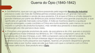 Guerra do Ópio (1840-1842) 
 A Grã-Bretanha, que por sua vez estava passando pela segunda Revolução Industrial, 
precisava cada vez mais de matérias-primas a baixos preços e um grande mercado 
consumidor para realizar a venda de seus produtos. E é ai que a China e a Índia desperta 
grande interesse por parte dos Britânicos pois ambos tinham uma grande população, o que 
significaria um grande mercado consumidor. A Índia se mostrava aberta a qualquer 
negócio estrangeiro, e pelo contrário a China era muito resistente, pelo menos no que diz 
respeito a compra de produtos Europeus, más vender seus produtos a esses países 
interessados ela não pensava duas vezes. 
 A China era uma grande produtora de seda, de porcelana e do chá, que era o produto 
que despertava maior interesse nos Britânicos. Em 1720 eles compraram cerca de 12.700 
toneladas de chá dos Chineses, e em 1830 compraram cerca de 360 mil toneladas, 
entretanto os Chineses não tinham interesse algum nos produtos europeus, o que 
acarretava lucros muito pequenos aos Ingleses. Apenas um produto despertava grande 
interesse neles e por muitas vezes era ele que fazia com que o comercio com a China 
obtivesse certo lucro. Esse produto era o Ópio. 
 