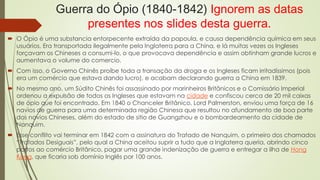 Guerra do Ópio (1840-1842) Ignorem as datas 
presentes nos slides desta guerra. 
 O Ópio é uma substancia entorpecente extraída da papoula, e causa dependência química em seus 
usuários. Era transportada ilegalmente pela Inglaterra para a China, e lá muitas vezes os Ingleses 
forçavam os Chineses a consumi-lo, o que provocava dependência e assim obtinham grande lucros e 
aumentava o volume do comercio. 
 Com isso, o Governo Chinês proíbe toda a transação da droga e os Ingleses ficam irritadíssimos (pois 
era um comércio que estava dando lucro), e acabam declarando guerra a China em 1839. 
 No mesmo ano, um Súdito Chinês foi assassinado por marinheiros Britânicos e o Comissário Imperial 
ordenou a expulsão de todos os Ingleses que estavam na cidade e confiscou cerca de 20 mil caixas 
de ópio que foi encontrado. Em 1840 o Chanceler Britânico, Lord Palmerston, enviou uma força de 16 
navios de guerra para uma determinada região Chinesa que resultou no afundamento de boa parte 
dos navios Chineses, além do estado de sitio de Guangzhou e o bombardeamento da cidade de 
Nanquim. 
 Esse conflito vai terminar em 1842 com a assinatura do Tratado de Nanquim, o primeiro dos chamados 
“Tratados Desiguais”, pelo qual a China aceitou suprir a tudo que a Inglaterra queria, abrindo cinco 
portos ao comércio Britânico, pagar uma grande indenização de guerra e entregar a ilha de Hong 
Kong, que ficaria sob domínio Inglês por 100 anos. 
 