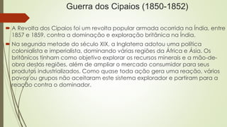 Guerra dos Cipaios (1850-1852) 
 A Revolta dos Cipaios foi um revolta popular armada ocorrida na Índia, entre 
1857 e 1859, contra a dominação e exploração britânica na Índia. 
 Na segunda metade do século XIX, a Inglaterra adotou uma política 
colonialista e imperialista, dominando várias regiões da África e Ásia. Os 
britânicos tinham como objetivo explorar os recursos minerais e a mão-de-obra 
destas regiões, além de ampliar o mercado consumidor para seus 
produtos industrializados. Como quase toda ação gera uma reação, vários 
povos ou grupos não aceitaram este sistema explorador e partiram para a 
reação contra o dominador. 
 